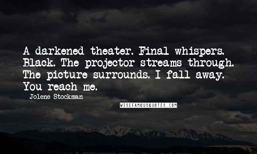 Jolene Stockman Quotes: A darkened theater. Final whispers. Black. The projector streams through. The picture surrounds. I fall away. You reach me.
