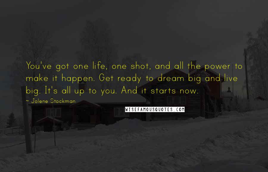 Jolene Stockman Quotes: You've got one life, one shot, and all the power to make it happen. Get ready to dream big and live big. It's all up to you. And it starts now.