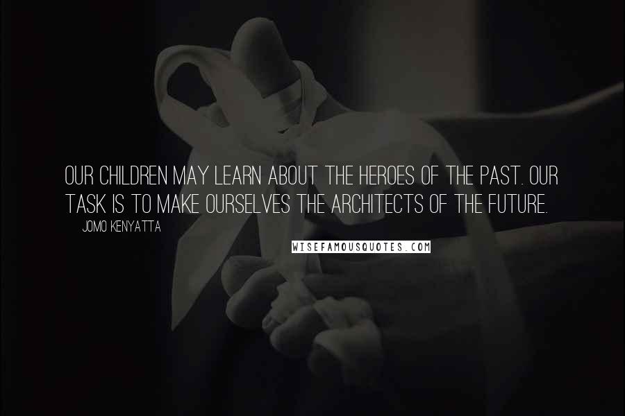 Jomo Kenyatta Quotes: Our children may learn about the heroes of the past. Our task is to make ourselves the architects of the future.