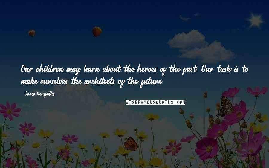 Jomo Kenyatta Quotes: Our children may learn about the heroes of the past. Our task is to make ourselves the architects of the future.