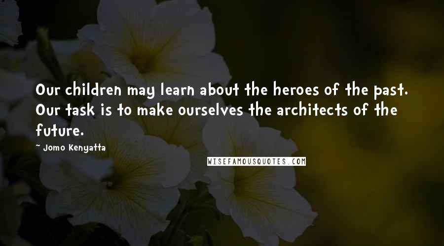 Jomo Kenyatta Quotes: Our children may learn about the heroes of the past. Our task is to make ourselves the architects of the future.