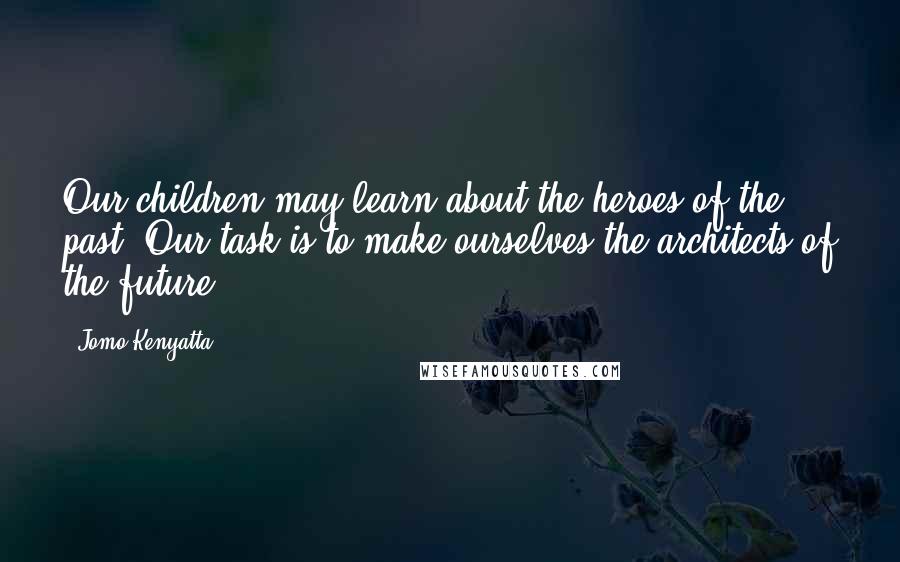 Jomo Kenyatta Quotes: Our children may learn about the heroes of the past. Our task is to make ourselves the architects of the future.