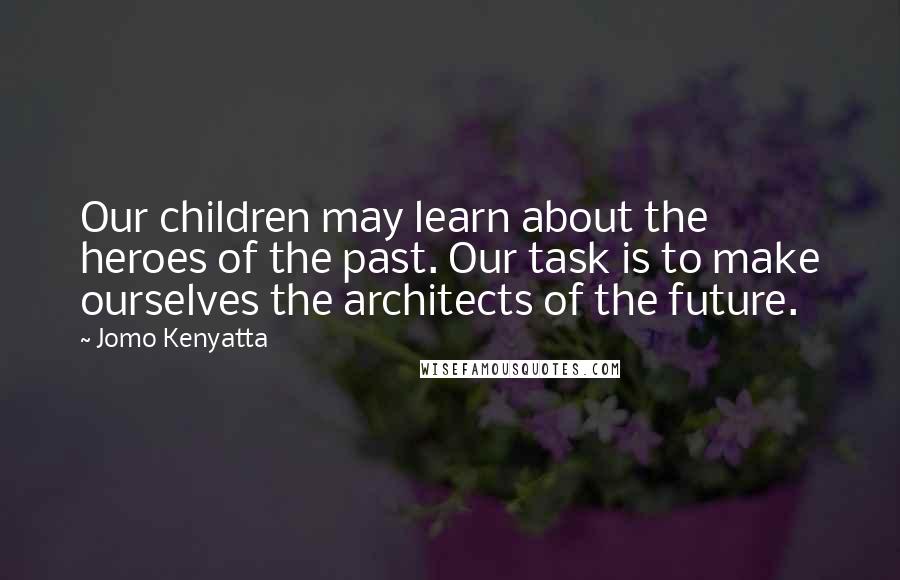 Jomo Kenyatta Quotes: Our children may learn about the heroes of the past. Our task is to make ourselves the architects of the future.