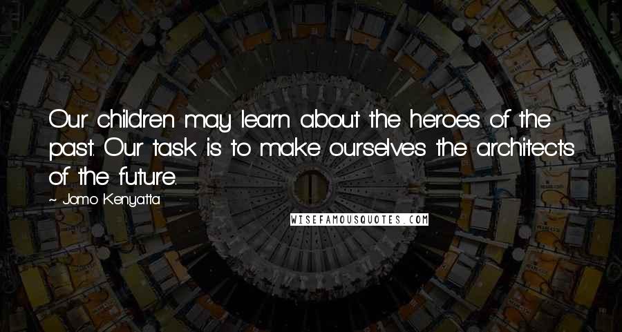 Jomo Kenyatta Quotes: Our children may learn about the heroes of the past. Our task is to make ourselves the architects of the future.