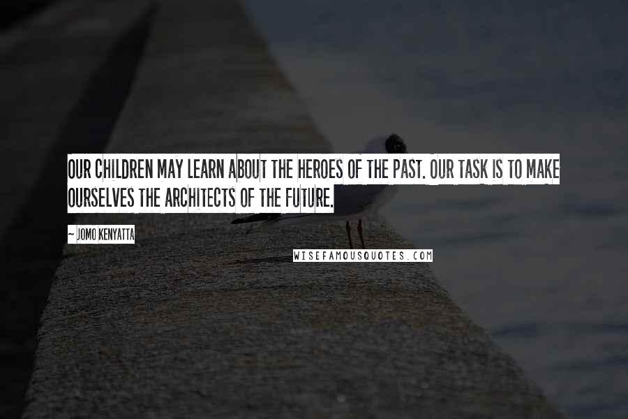 Jomo Kenyatta Quotes: Our children may learn about the heroes of the past. Our task is to make ourselves the architects of the future.