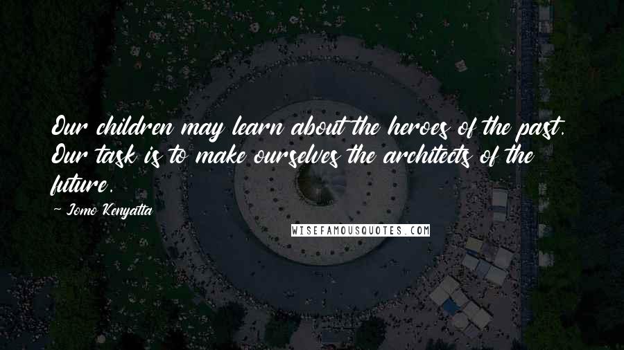 Jomo Kenyatta Quotes: Our children may learn about the heroes of the past. Our task is to make ourselves the architects of the future.