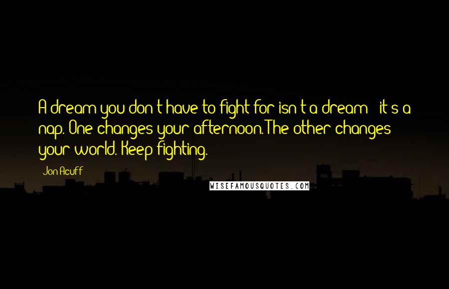 Jon Acuff Quotes: A dream you don't have to fight for isn't a dream - it's a nap. One changes your afternoon. The other changes your world. Keep fighting.