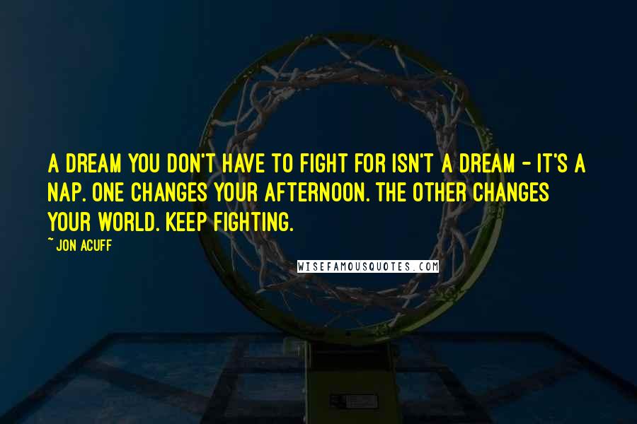 Jon Acuff Quotes: A dream you don't have to fight for isn't a dream - it's a nap. One changes your afternoon. The other changes your world. Keep fighting.