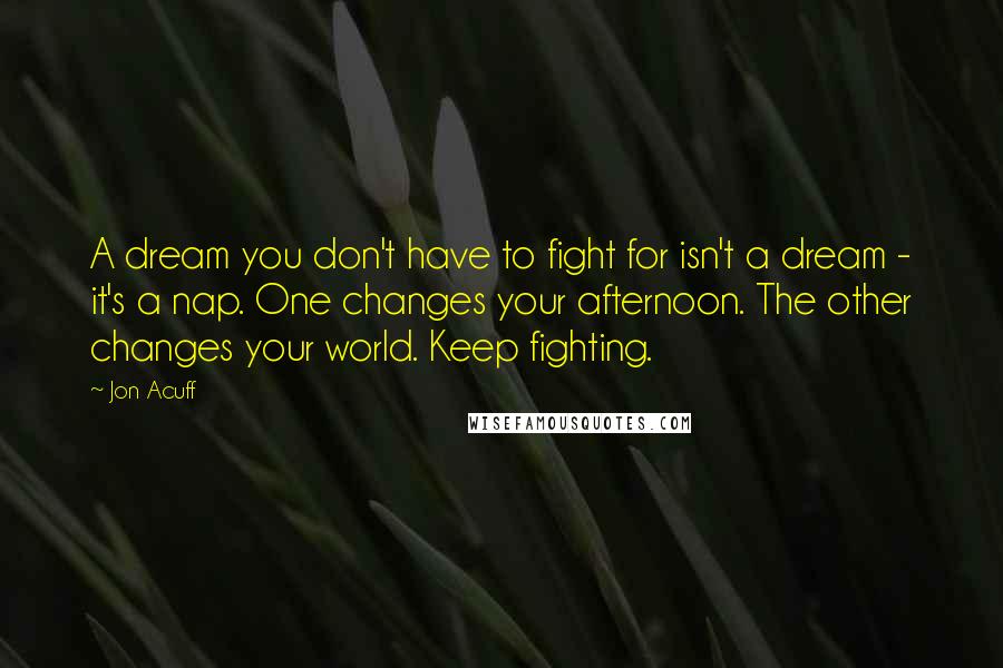 Jon Acuff Quotes: A dream you don't have to fight for isn't a dream - it's a nap. One changes your afternoon. The other changes your world. Keep fighting.