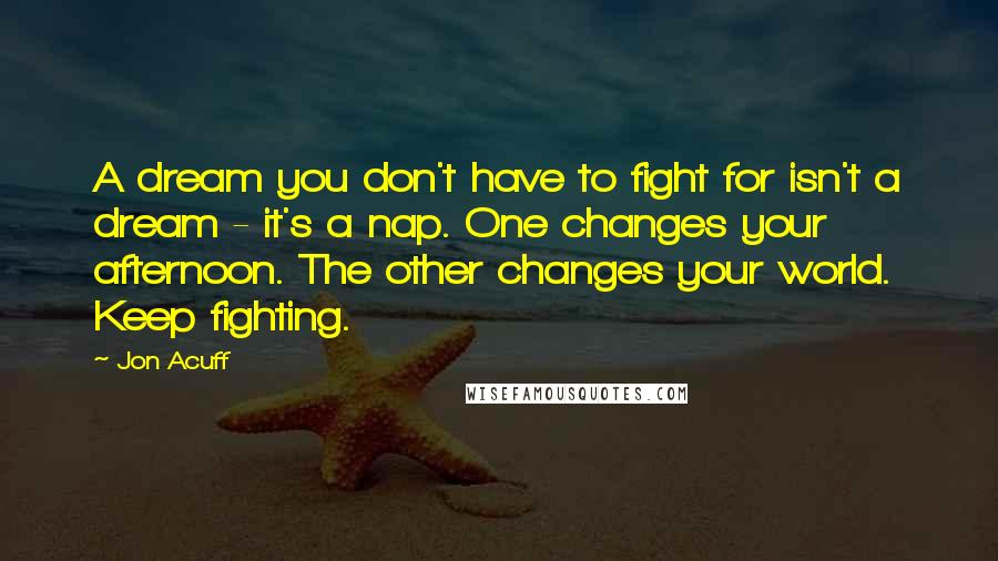 Jon Acuff Quotes: A dream you don't have to fight for isn't a dream - it's a nap. One changes your afternoon. The other changes your world. Keep fighting.