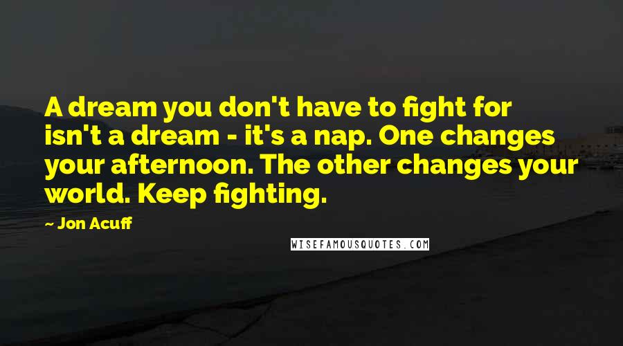 Jon Acuff Quotes: A dream you don't have to fight for isn't a dream - it's a nap. One changes your afternoon. The other changes your world. Keep fighting.