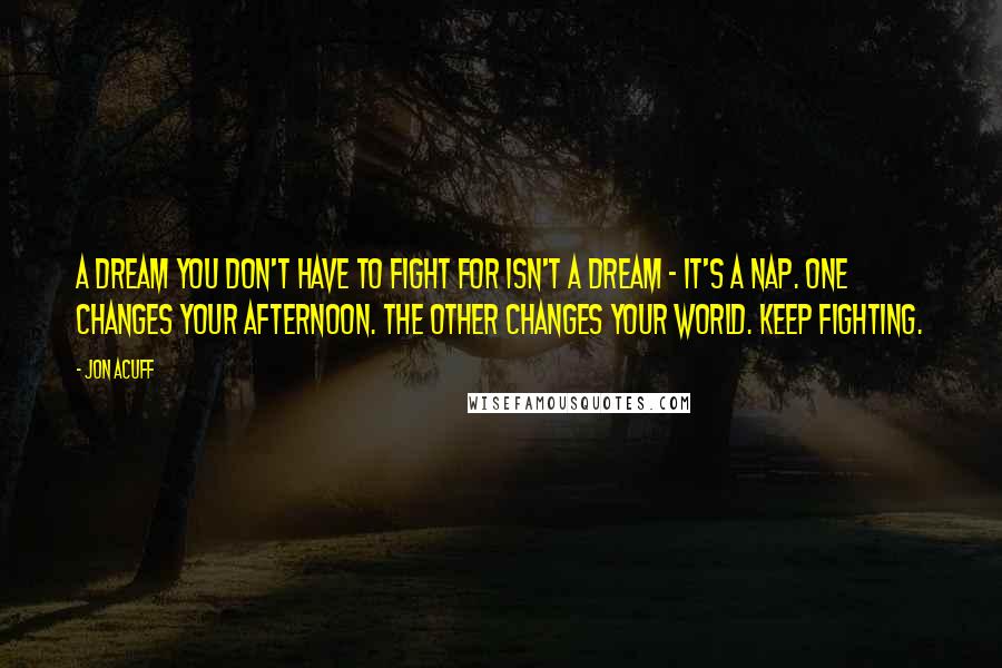 Jon Acuff Quotes: A dream you don't have to fight for isn't a dream - it's a nap. One changes your afternoon. The other changes your world. Keep fighting.