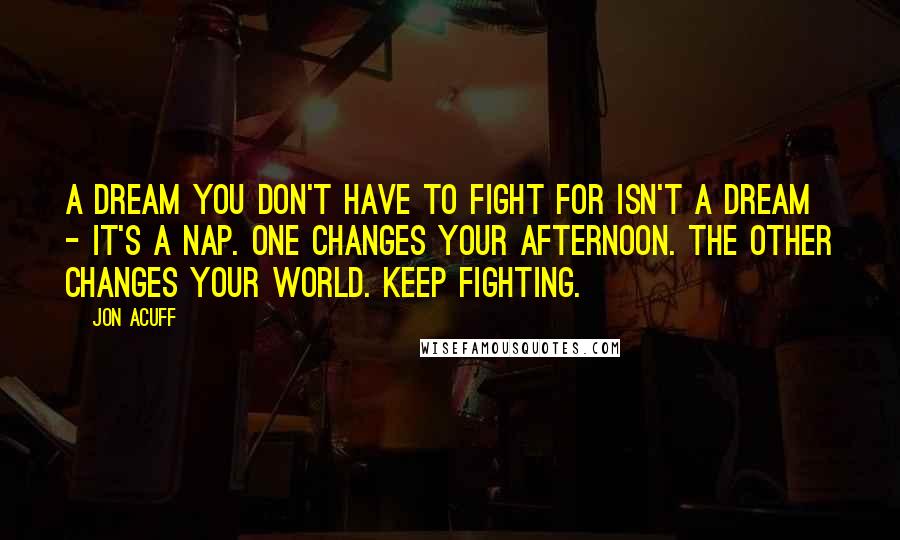 Jon Acuff Quotes: A dream you don't have to fight for isn't a dream - it's a nap. One changes your afternoon. The other changes your world. Keep fighting.