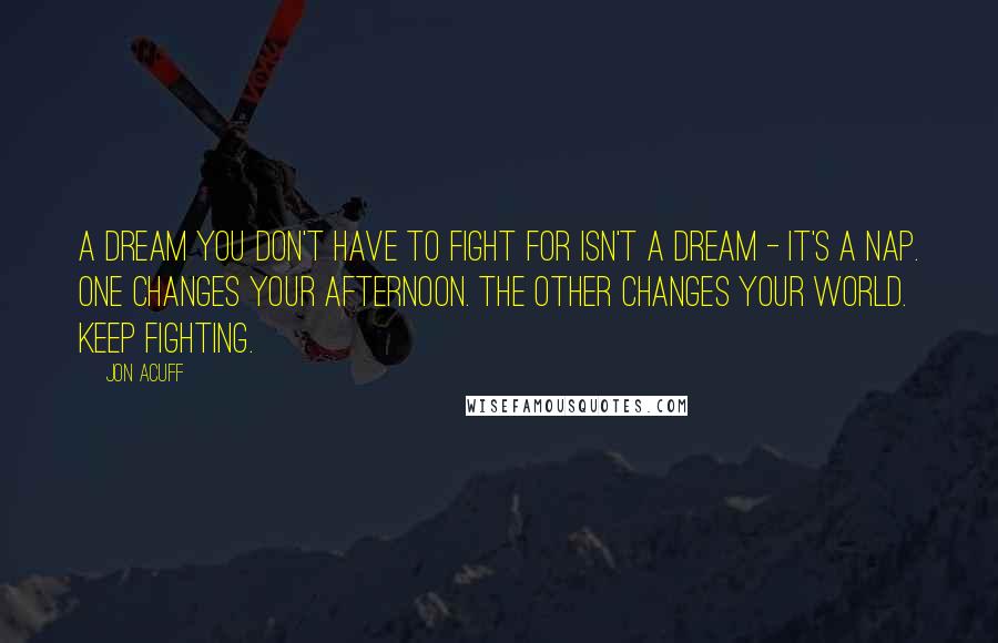 Jon Acuff Quotes: A dream you don't have to fight for isn't a dream - it's a nap. One changes your afternoon. The other changes your world. Keep fighting.