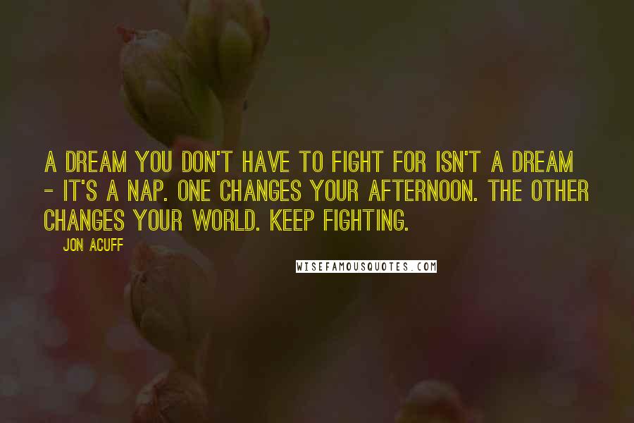 Jon Acuff Quotes: A dream you don't have to fight for isn't a dream - it's a nap. One changes your afternoon. The other changes your world. Keep fighting.