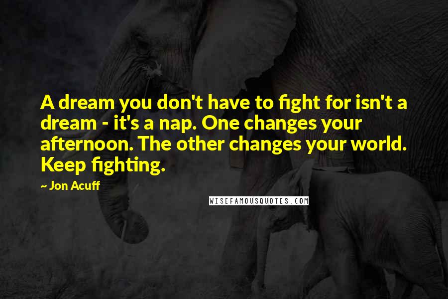 Jon Acuff Quotes: A dream you don't have to fight for isn't a dream - it's a nap. One changes your afternoon. The other changes your world. Keep fighting.