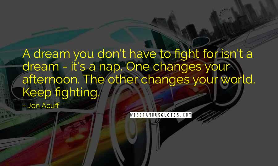 Jon Acuff Quotes: A dream you don't have to fight for isn't a dream - it's a nap. One changes your afternoon. The other changes your world. Keep fighting.