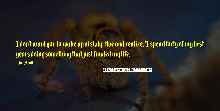 Jon Acuff Quotes: I don't want you to wake up at sixty-five and realize, 'I spend forty of my best years doing something that just funded my life.