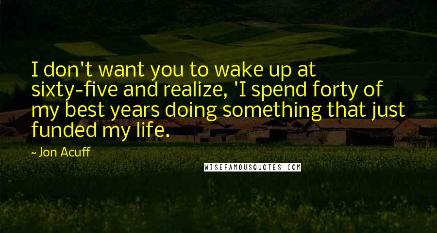 Jon Acuff Quotes: I don't want you to wake up at sixty-five and realize, 'I spend forty of my best years doing something that just funded my life.