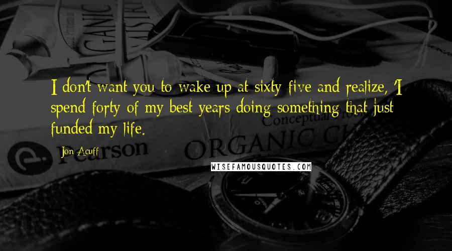 Jon Acuff Quotes: I don't want you to wake up at sixty-five and realize, 'I spend forty of my best years doing something that just funded my life.