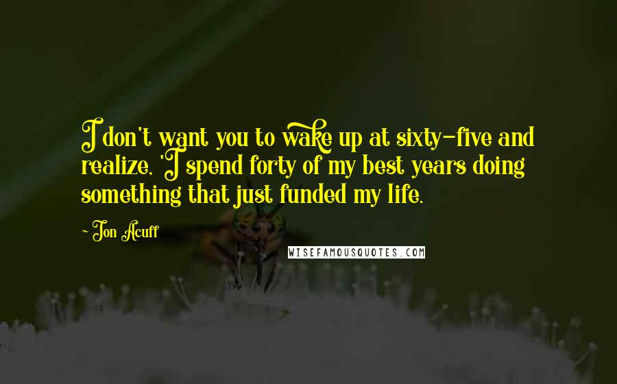 Jon Acuff Quotes: I don't want you to wake up at sixty-five and realize, 'I spend forty of my best years doing something that just funded my life.