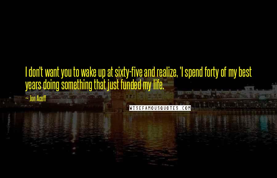 Jon Acuff Quotes: I don't want you to wake up at sixty-five and realize, 'I spend forty of my best years doing something that just funded my life.