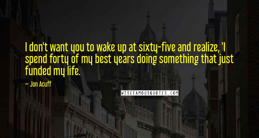 Jon Acuff Quotes: I don't want you to wake up at sixty-five and realize, 'I spend forty of my best years doing something that just funded my life.