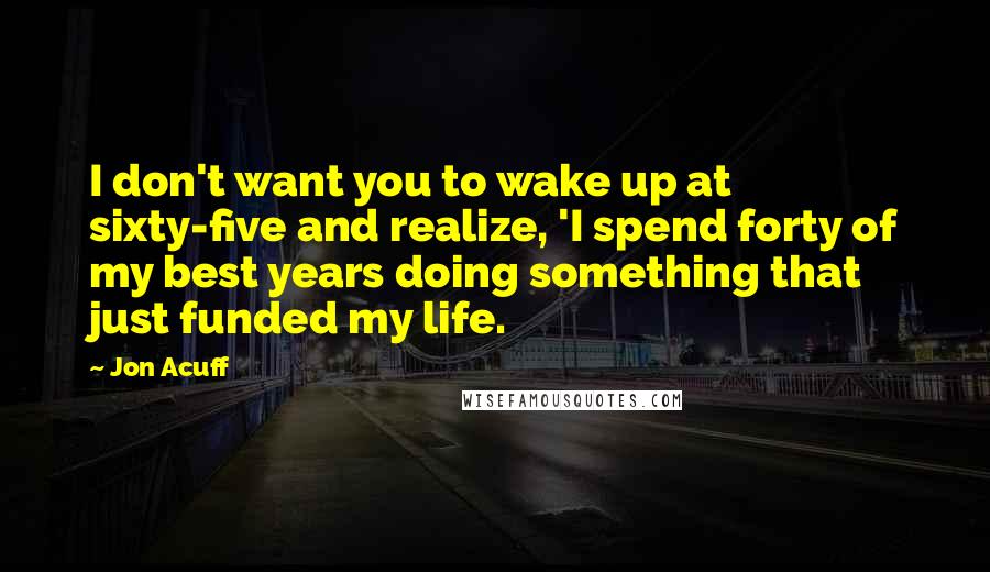 Jon Acuff Quotes: I don't want you to wake up at sixty-five and realize, 'I spend forty of my best years doing something that just funded my life.