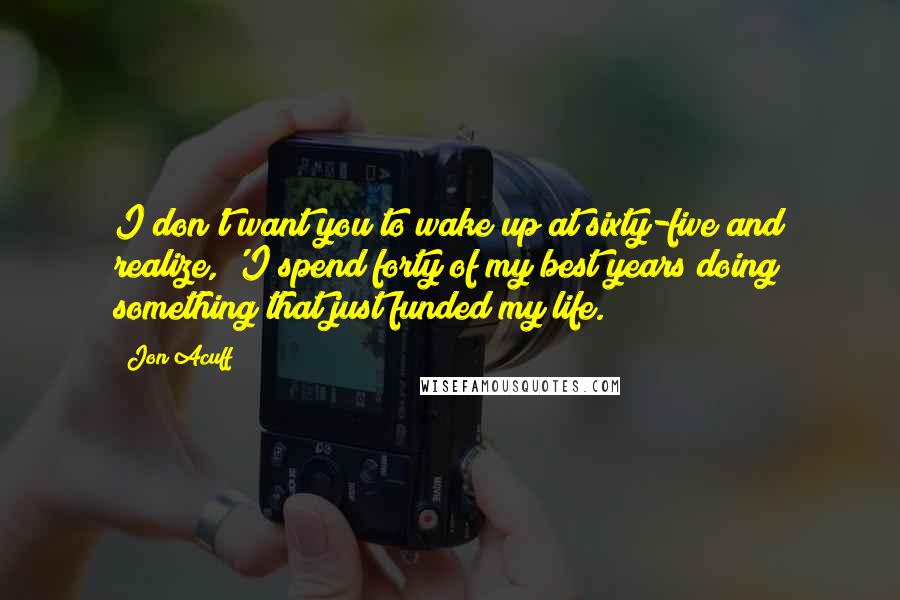 Jon Acuff Quotes: I don't want you to wake up at sixty-five and realize, 'I spend forty of my best years doing something that just funded my life.