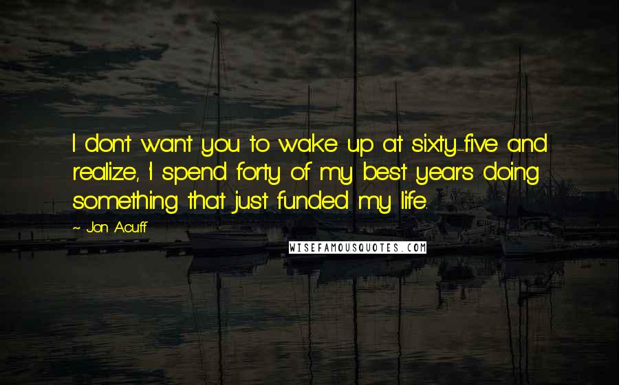 Jon Acuff Quotes: I don't want you to wake up at sixty-five and realize, 'I spend forty of my best years doing something that just funded my life.