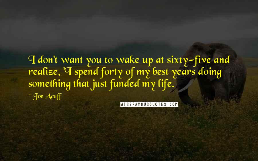 Jon Acuff Quotes: I don't want you to wake up at sixty-five and realize, 'I spend forty of my best years doing something that just funded my life.