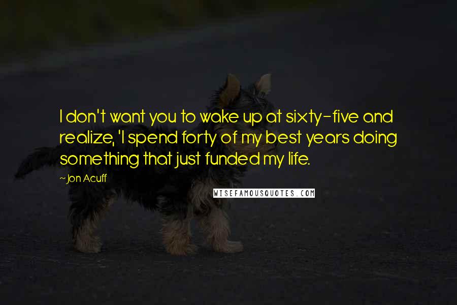 Jon Acuff Quotes: I don't want you to wake up at sixty-five and realize, 'I spend forty of my best years doing something that just funded my life.