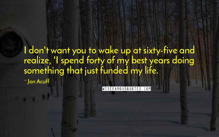 Jon Acuff Quotes: I don't want you to wake up at sixty-five and realize, 'I spend forty of my best years doing something that just funded my life.