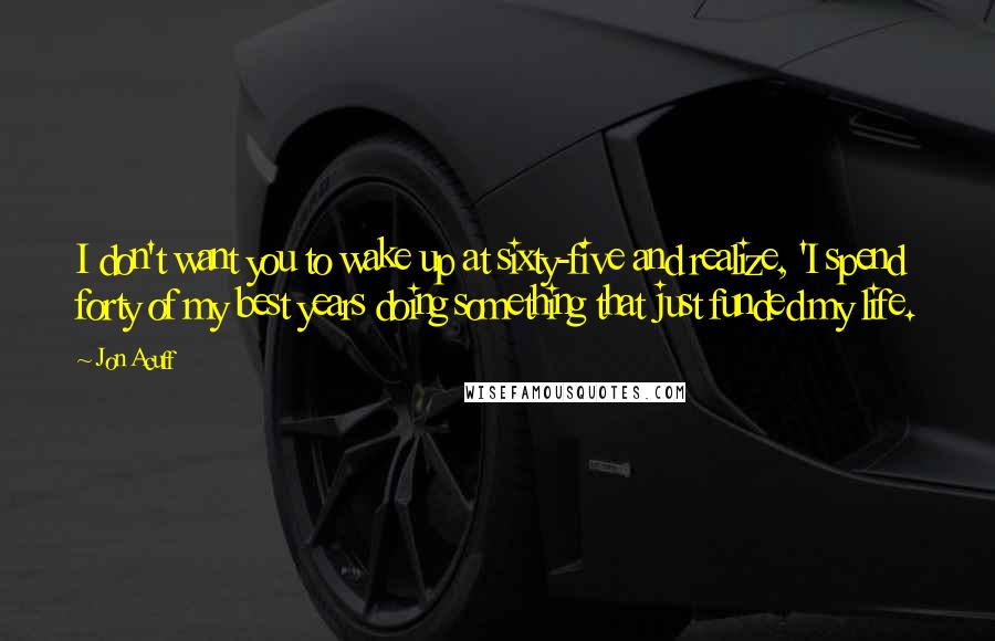 Jon Acuff Quotes: I don't want you to wake up at sixty-five and realize, 'I spend forty of my best years doing something that just funded my life.