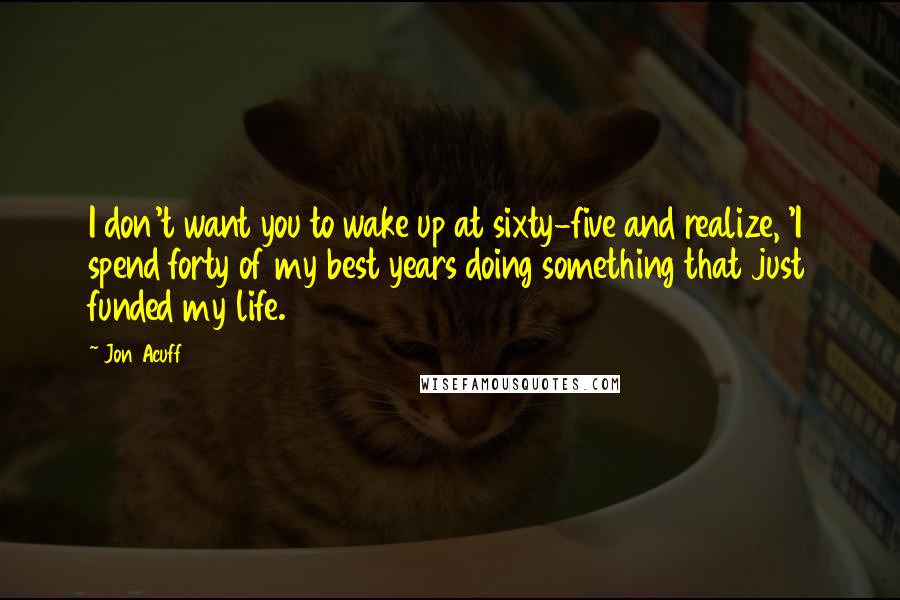 Jon Acuff Quotes: I don't want you to wake up at sixty-five and realize, 'I spend forty of my best years doing something that just funded my life.