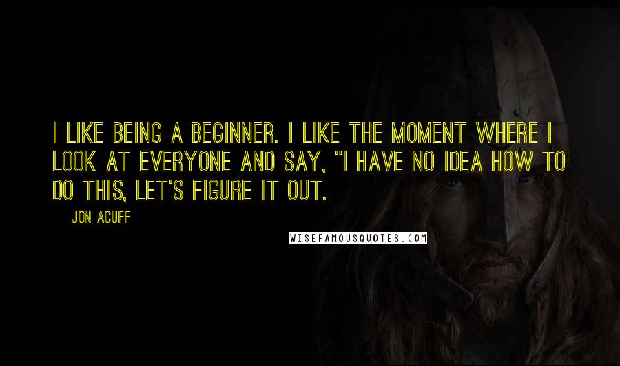 Jon Acuff Quotes: I like being a beginner. I like the moment where I look at everyone and say, "I have no idea how to do this, let's figure it out.
