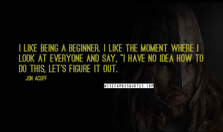 Jon Acuff Quotes: I like being a beginner. I like the moment where I look at everyone and say, "I have no idea how to do this, let's figure it out.