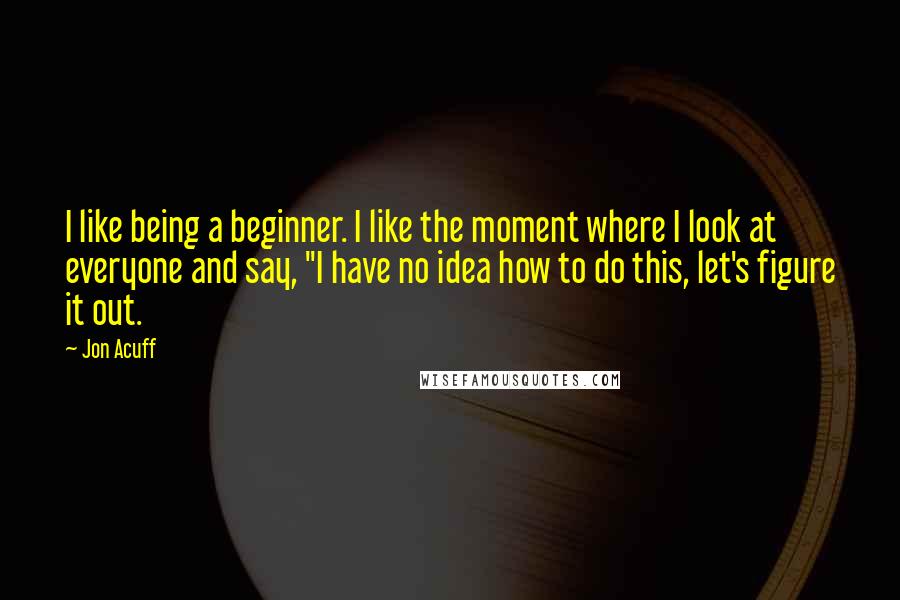 Jon Acuff Quotes: I like being a beginner. I like the moment where I look at everyone and say, "I have no idea how to do this, let's figure it out.