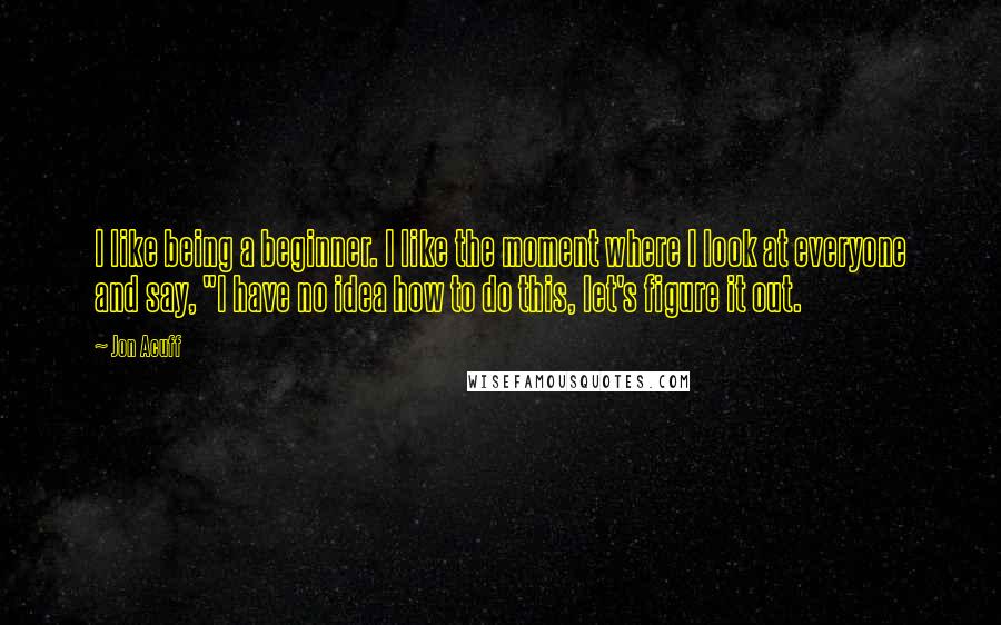 Jon Acuff Quotes: I like being a beginner. I like the moment where I look at everyone and say, "I have no idea how to do this, let's figure it out.