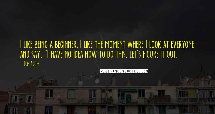 Jon Acuff Quotes: I like being a beginner. I like the moment where I look at everyone and say, "I have no idea how to do this, let's figure it out.