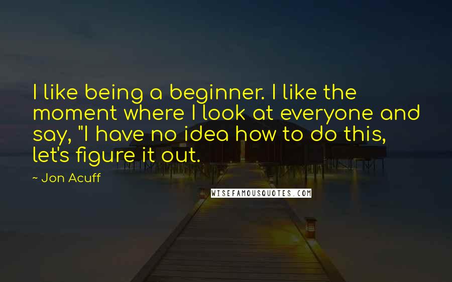 Jon Acuff Quotes: I like being a beginner. I like the moment where I look at everyone and say, "I have no idea how to do this, let's figure it out.