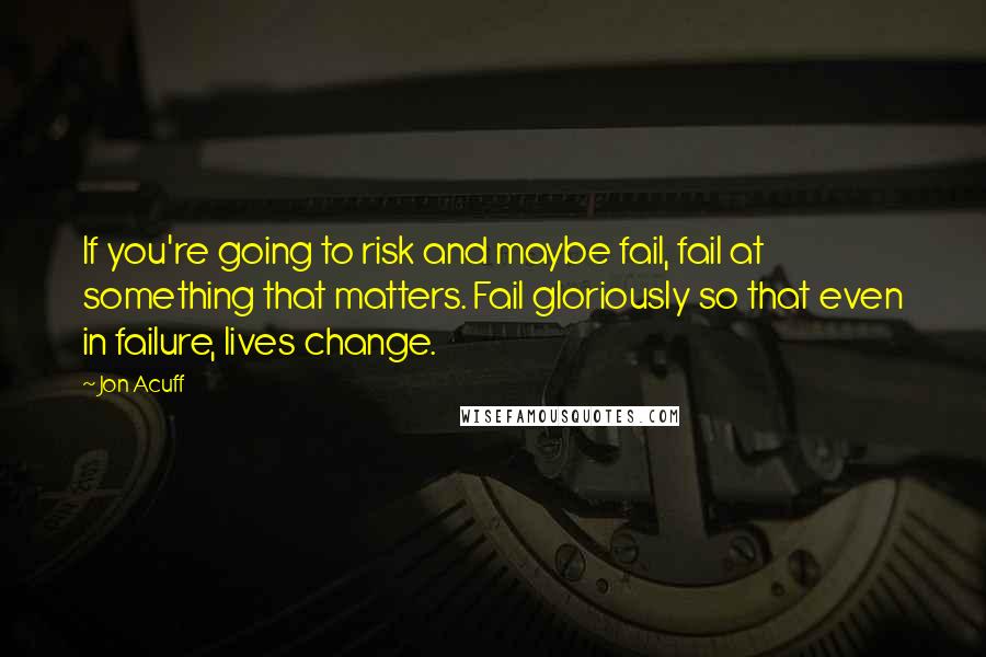 Jon Acuff Quotes: If you're going to risk and maybe fail, fail at something that matters. Fail gloriously so that even in failure, lives change.