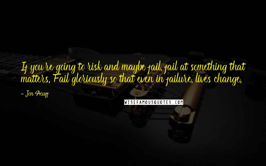 Jon Acuff Quotes: If you're going to risk and maybe fail, fail at something that matters. Fail gloriously so that even in failure, lives change.