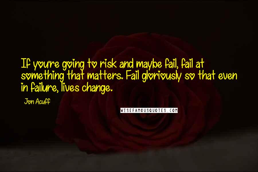 Jon Acuff Quotes: If you're going to risk and maybe fail, fail at something that matters. Fail gloriously so that even in failure, lives change.