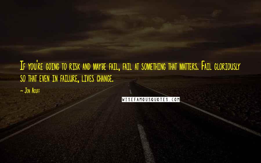 Jon Acuff Quotes: If you're going to risk and maybe fail, fail at something that matters. Fail gloriously so that even in failure, lives change.