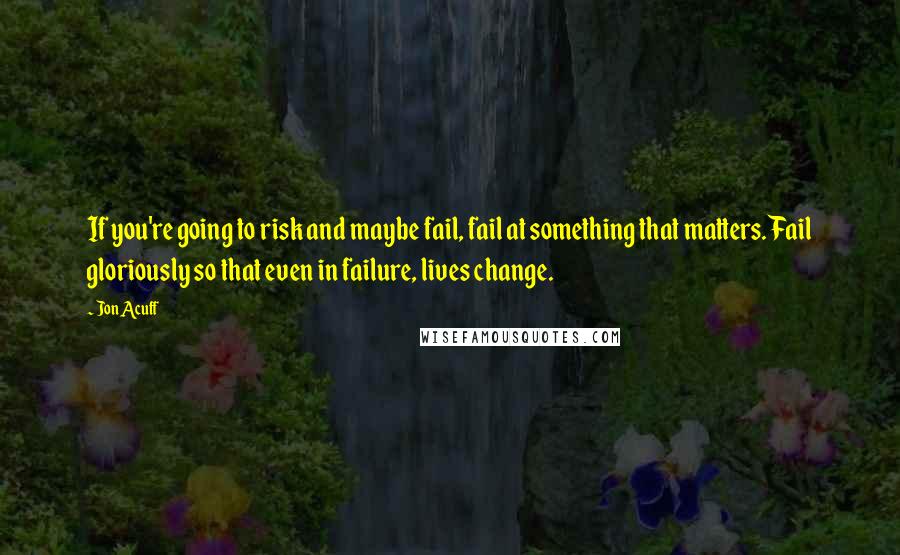 Jon Acuff Quotes: If you're going to risk and maybe fail, fail at something that matters. Fail gloriously so that even in failure, lives change.