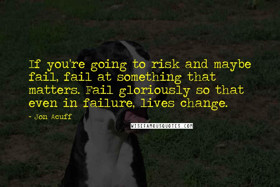 Jon Acuff Quotes: If you're going to risk and maybe fail, fail at something that matters. Fail gloriously so that even in failure, lives change.