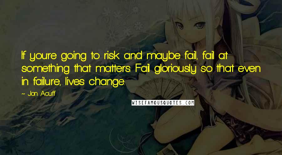 Jon Acuff Quotes: If you're going to risk and maybe fail, fail at something that matters. Fail gloriously so that even in failure, lives change.