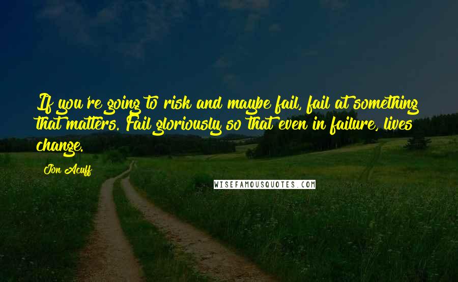 Jon Acuff Quotes: If you're going to risk and maybe fail, fail at something that matters. Fail gloriously so that even in failure, lives change.