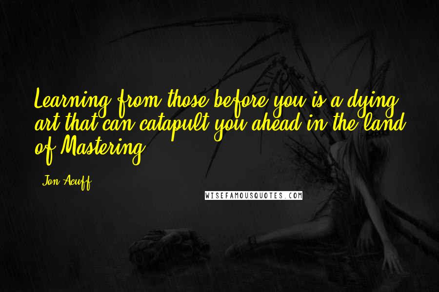 Jon Acuff Quotes: Learning from those before you is a dying art that can catapult you ahead in the land of Mastering.